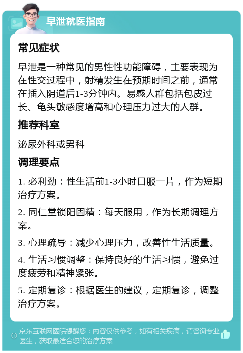 早泄就医指南 常见症状 早泄是一种常见的男性性功能障碍，主要表现为在性交过程中，射精发生在预期时间之前，通常在插入阴道后1-3分钟内。易感人群包括包皮过长、龟头敏感度增高和心理压力过大的人群。 推荐科室 泌尿外科或男科 调理要点 1. 必利劲：性生活前1-3小时口服一片，作为短期治疗方案。 2. 同仁堂锁阳固精：每天服用，作为长期调理方案。 3. 心理疏导：减少心理压力，改善性生活质量。 4. 生活习惯调整：保持良好的生活习惯，避免过度疲劳和精神紧张。 5. 定期复诊：根据医生的建议，定期复诊，调整治疗方案。