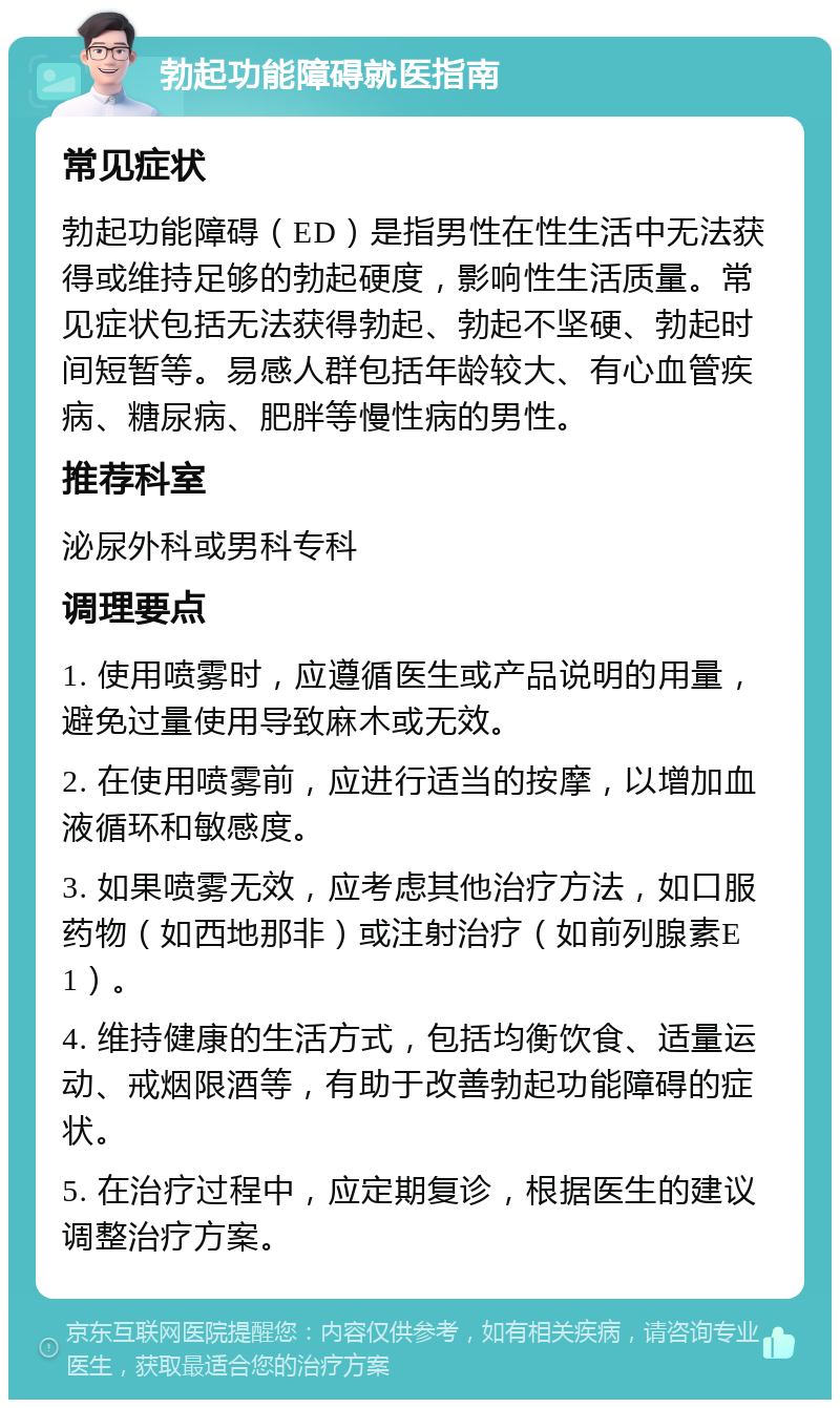 勃起功能障碍就医指南 常见症状 勃起功能障碍（ED）是指男性在性生活中无法获得或维持足够的勃起硬度，影响性生活质量。常见症状包括无法获得勃起、勃起不坚硬、勃起时间短暂等。易感人群包括年龄较大、有心血管疾病、糖尿病、肥胖等慢性病的男性。 推荐科室 泌尿外科或男科专科 调理要点 1. 使用喷雾时，应遵循医生或产品说明的用量，避免过量使用导致麻木或无效。 2. 在使用喷雾前，应进行适当的按摩，以增加血液循环和敏感度。 3. 如果喷雾无效，应考虑其他治疗方法，如口服药物（如西地那非）或注射治疗（如前列腺素E1）。 4. 维持健康的生活方式，包括均衡饮食、适量运动、戒烟限酒等，有助于改善勃起功能障碍的症状。 5. 在治疗过程中，应定期复诊，根据医生的建议调整治疗方案。