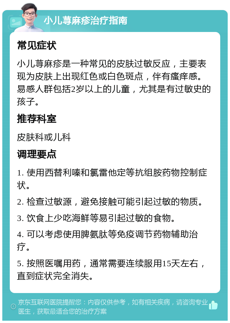 小儿荨麻疹治疗指南 常见症状 小儿荨麻疹是一种常见的皮肤过敏反应，主要表现为皮肤上出现红色或白色斑点，伴有瘙痒感。易感人群包括2岁以上的儿童，尤其是有过敏史的孩子。 推荐科室 皮肤科或儿科 调理要点 1. 使用西替利嗪和氯雷他定等抗组胺药物控制症状。 2. 检查过敏源，避免接触可能引起过敏的物质。 3. 饮食上少吃海鲜等易引起过敏的食物。 4. 可以考虑使用脾氨肽等免疫调节药物辅助治疗。 5. 按照医嘱用药，通常需要连续服用15天左右，直到症状完全消失。