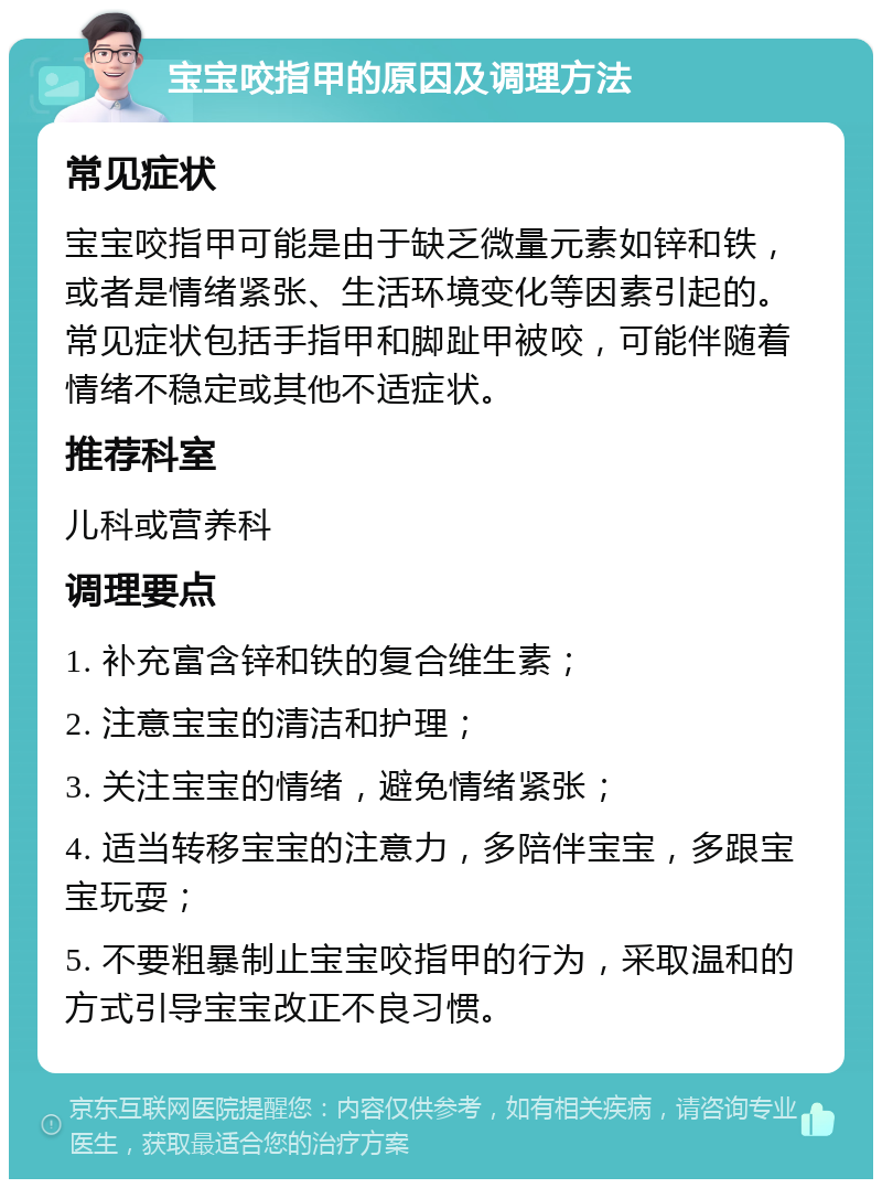 宝宝咬指甲的原因及调理方法 常见症状 宝宝咬指甲可能是由于缺乏微量元素如锌和铁，或者是情绪紧张、生活环境变化等因素引起的。常见症状包括手指甲和脚趾甲被咬，可能伴随着情绪不稳定或其他不适症状。 推荐科室 儿科或营养科 调理要点 1. 补充富含锌和铁的复合维生素； 2. 注意宝宝的清洁和护理； 3. 关注宝宝的情绪，避免情绪紧张； 4. 适当转移宝宝的注意力，多陪伴宝宝，多跟宝宝玩耍； 5. 不要粗暴制止宝宝咬指甲的行为，采取温和的方式引导宝宝改正不良习惯。