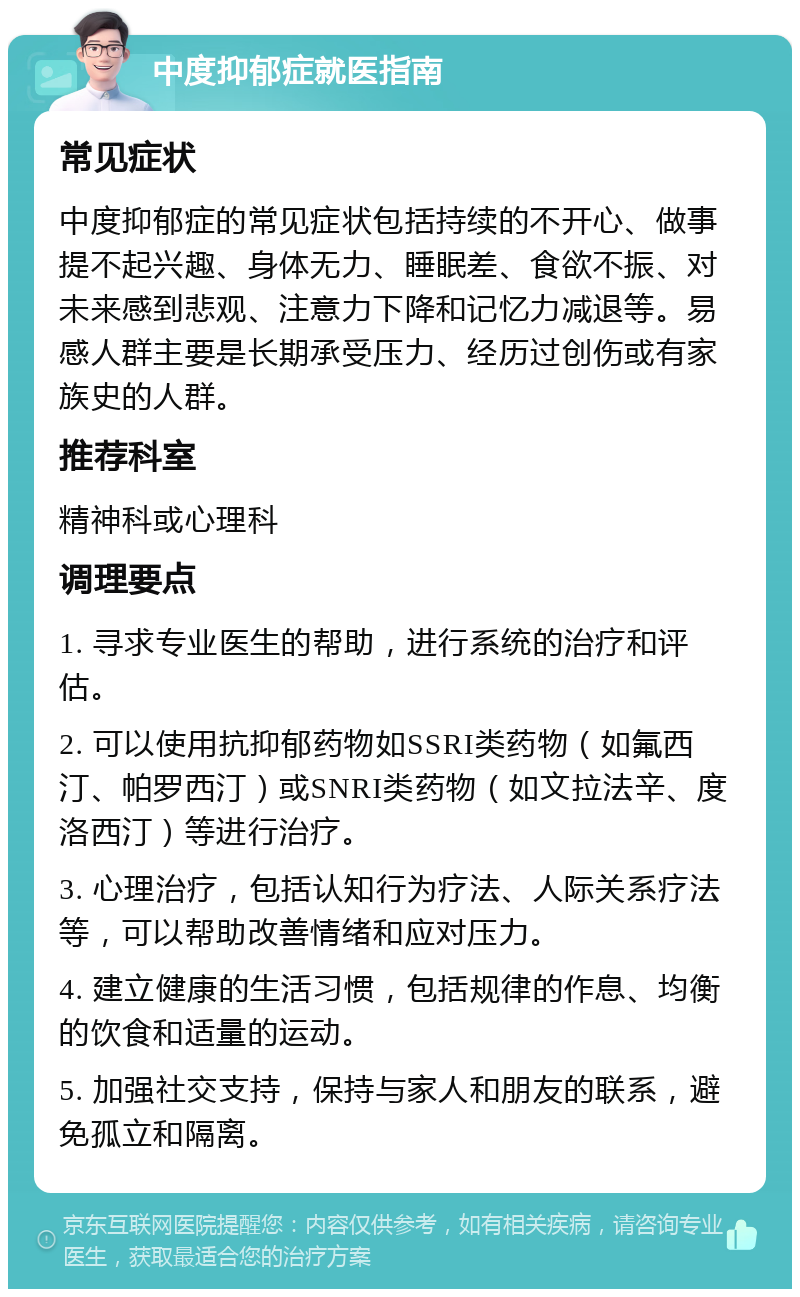 中度抑郁症就医指南 常见症状 中度抑郁症的常见症状包括持续的不开心、做事提不起兴趣、身体无力、睡眠差、食欲不振、对未来感到悲观、注意力下降和记忆力减退等。易感人群主要是长期承受压力、经历过创伤或有家族史的人群。 推荐科室 精神科或心理科 调理要点 1. 寻求专业医生的帮助，进行系统的治疗和评估。 2. 可以使用抗抑郁药物如SSRI类药物（如氟西汀、帕罗西汀）或SNRI类药物（如文拉法辛、度洛西汀）等进行治疗。 3. 心理治疗，包括认知行为疗法、人际关系疗法等，可以帮助改善情绪和应对压力。 4. 建立健康的生活习惯，包括规律的作息、均衡的饮食和适量的运动。 5. 加强社交支持，保持与家人和朋友的联系，避免孤立和隔离。