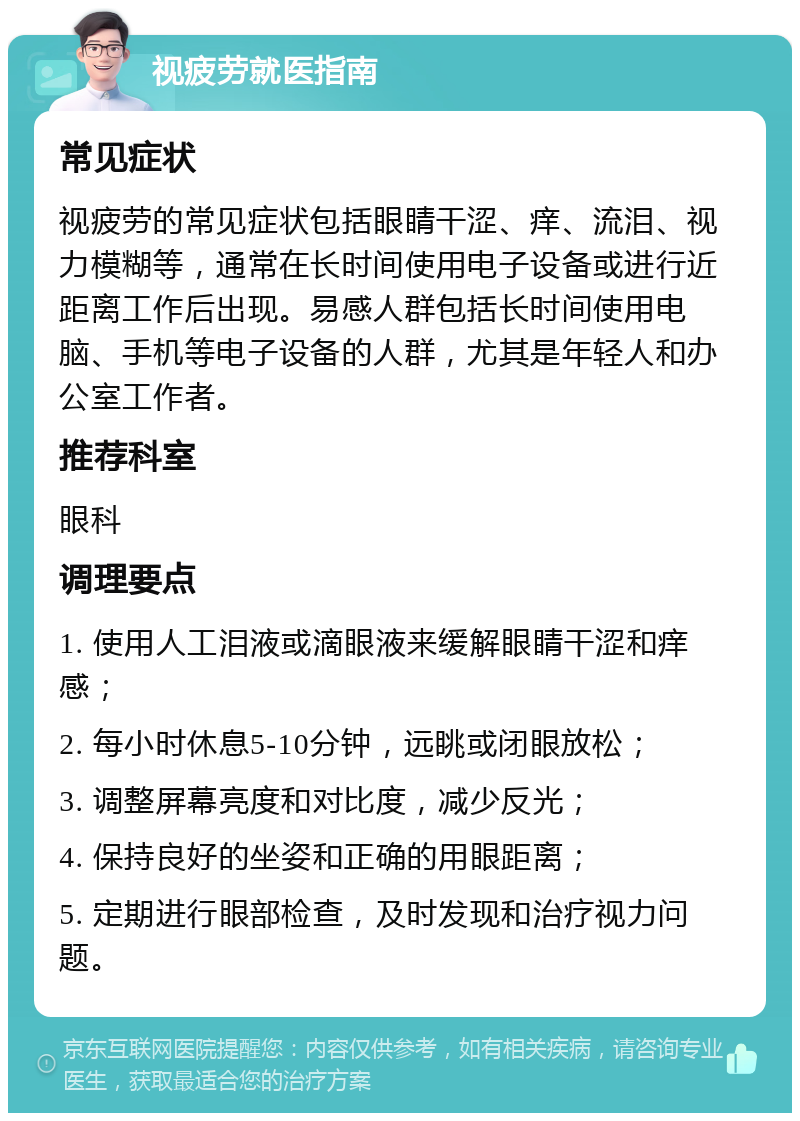 视疲劳就医指南 常见症状 视疲劳的常见症状包括眼睛干涩、痒、流泪、视力模糊等，通常在长时间使用电子设备或进行近距离工作后出现。易感人群包括长时间使用电脑、手机等电子设备的人群，尤其是年轻人和办公室工作者。 推荐科室 眼科 调理要点 1. 使用人工泪液或滴眼液来缓解眼睛干涩和痒感； 2. 每小时休息5-10分钟，远眺或闭眼放松； 3. 调整屏幕亮度和对比度，减少反光； 4. 保持良好的坐姿和正确的用眼距离； 5. 定期进行眼部检查，及时发现和治疗视力问题。