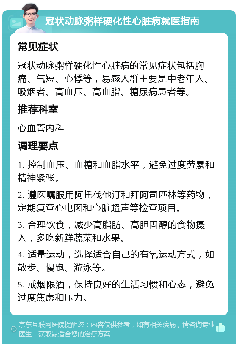 冠状动脉粥样硬化性心脏病就医指南 常见症状 冠状动脉粥样硬化性心脏病的常见症状包括胸痛、气短、心悸等，易感人群主要是中老年人、吸烟者、高血压、高血脂、糖尿病患者等。 推荐科室 心血管内科 调理要点 1. 控制血压、血糖和血脂水平，避免过度劳累和精神紧张。 2. 遵医嘱服用阿托伐他汀和拜阿司匹林等药物，定期复查心电图和心脏超声等检查项目。 3. 合理饮食，减少高脂肪、高胆固醇的食物摄入，多吃新鲜蔬菜和水果。 4. 适量运动，选择适合自己的有氧运动方式，如散步、慢跑、游泳等。 5. 戒烟限酒，保持良好的生活习惯和心态，避免过度焦虑和压力。