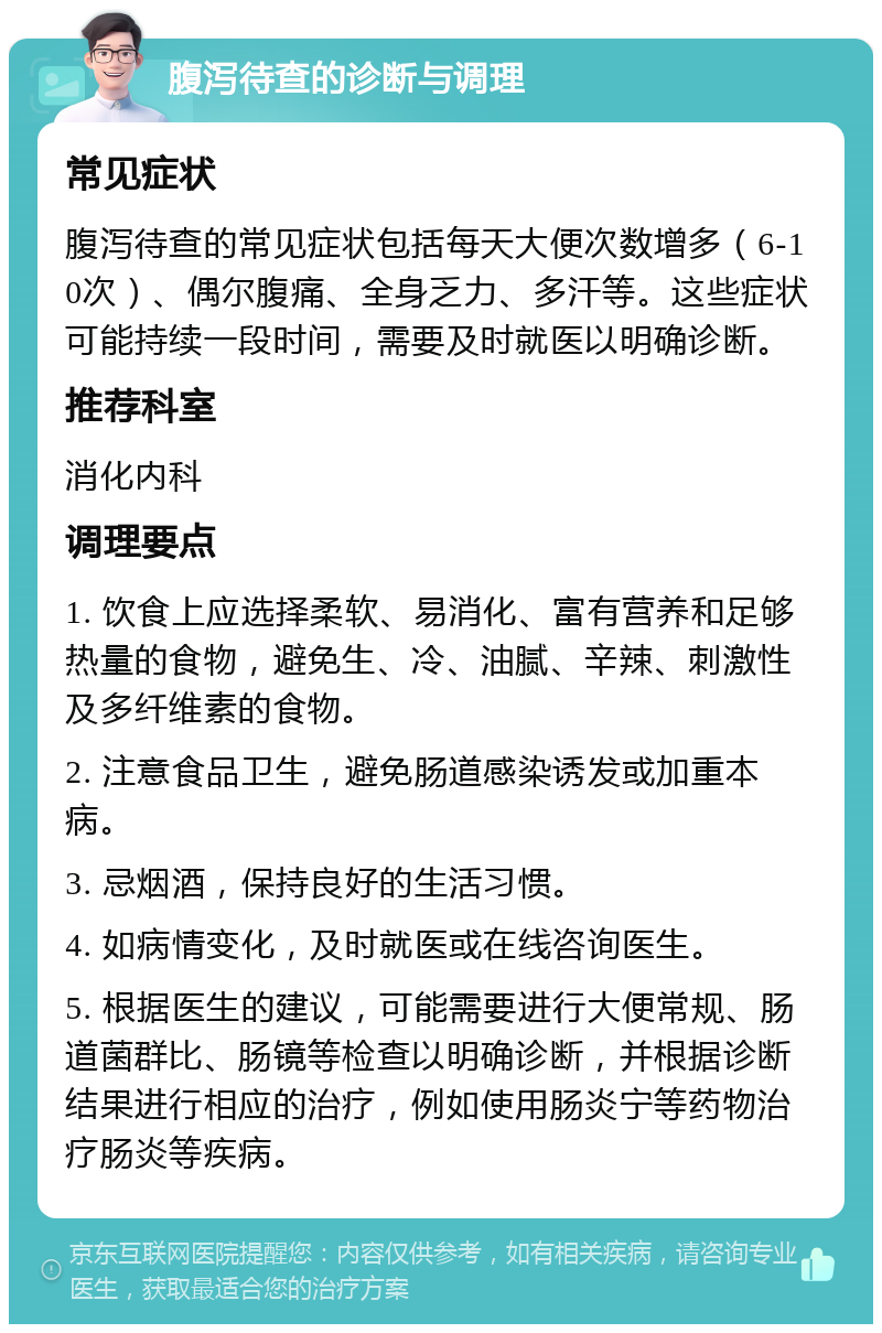 腹泻待查的诊断与调理 常见症状 腹泻待查的常见症状包括每天大便次数增多（6-10次）、偶尔腹痛、全身乏力、多汗等。这些症状可能持续一段时间，需要及时就医以明确诊断。 推荐科室 消化内科 调理要点 1. 饮食上应选择柔软、易消化、富有营养和足够热量的食物，避免生、冷、油腻、辛辣、刺激性及多纤维素的食物。 2. 注意食品卫生，避免肠道感染诱发或加重本病。 3. 忌烟酒，保持良好的生活习惯。 4. 如病情变化，及时就医或在线咨询医生。 5. 根据医生的建议，可能需要进行大便常规、肠道菌群比、肠镜等检查以明确诊断，并根据诊断结果进行相应的治疗，例如使用肠炎宁等药物治疗肠炎等疾病。