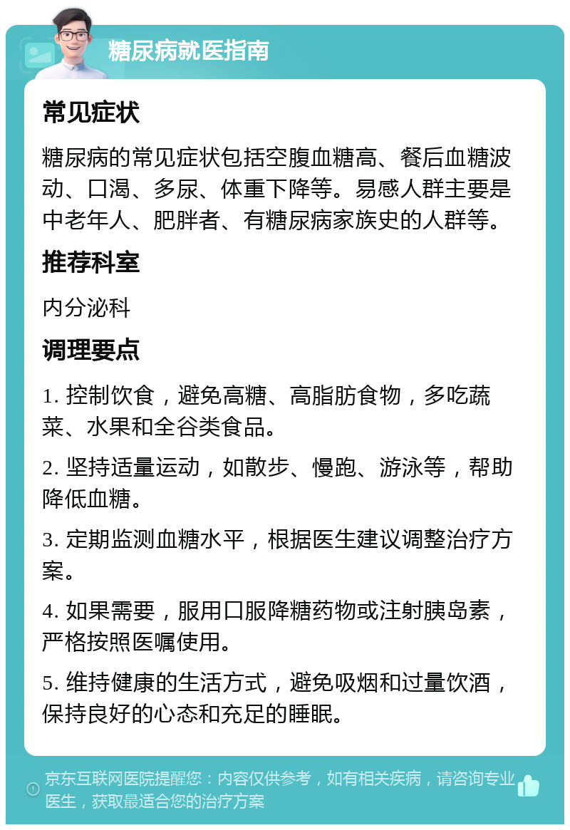 糖尿病就医指南 常见症状 糖尿病的常见症状包括空腹血糖高、餐后血糖波动、口渴、多尿、体重下降等。易感人群主要是中老年人、肥胖者、有糖尿病家族史的人群等。 推荐科室 内分泌科 调理要点 1. 控制饮食，避免高糖、高脂肪食物，多吃蔬菜、水果和全谷类食品。 2. 坚持适量运动，如散步、慢跑、游泳等，帮助降低血糖。 3. 定期监测血糖水平，根据医生建议调整治疗方案。 4. 如果需要，服用口服降糖药物或注射胰岛素，严格按照医嘱使用。 5. 维持健康的生活方式，避免吸烟和过量饮酒，保持良好的心态和充足的睡眠。