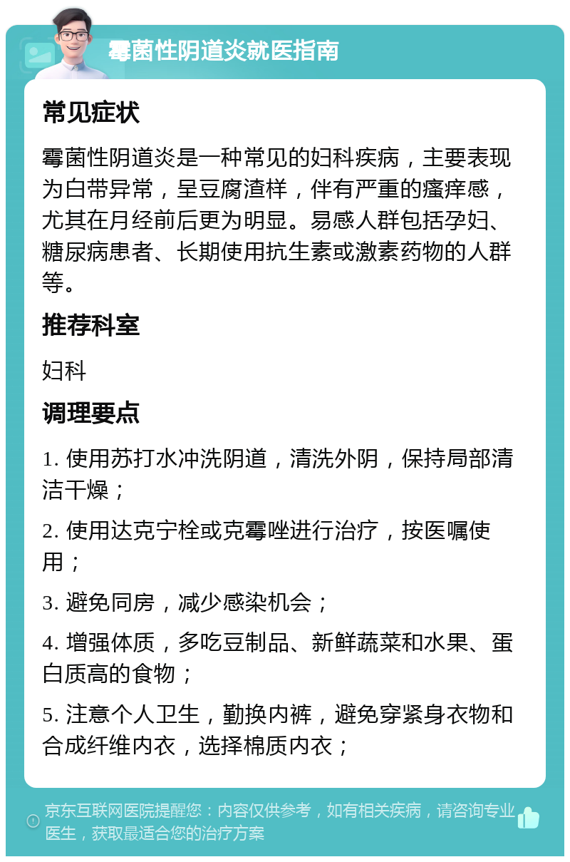 霉菌性阴道炎就医指南 常见症状 霉菌性阴道炎是一种常见的妇科疾病，主要表现为白带异常，呈豆腐渣样，伴有严重的瘙痒感，尤其在月经前后更为明显。易感人群包括孕妇、糖尿病患者、长期使用抗生素或激素药物的人群等。 推荐科室 妇科 调理要点 1. 使用苏打水冲洗阴道，清洗外阴，保持局部清洁干燥； 2. 使用达克宁栓或克霉唑进行治疗，按医嘱使用； 3. 避免同房，减少感染机会； 4. 增强体质，多吃豆制品、新鲜蔬菜和水果、蛋白质高的食物； 5. 注意个人卫生，勤换内裤，避免穿紧身衣物和合成纤维内衣，选择棉质内衣；