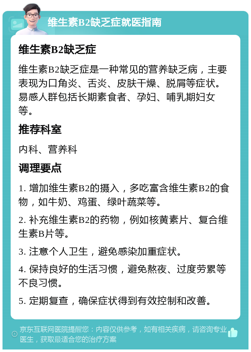 维生素B2缺乏症就医指南 维生素B2缺乏症 维生素B2缺乏症是一种常见的营养缺乏病，主要表现为口角炎、舌炎、皮肤干燥、脱屑等症状。易感人群包括长期素食者、孕妇、哺乳期妇女等。 推荐科室 内科、营养科 调理要点 1. 增加维生素B2的摄入，多吃富含维生素B2的食物，如牛奶、鸡蛋、绿叶蔬菜等。 2. 补充维生素B2的药物，例如核黄素片、复合维生素B片等。 3. 注意个人卫生，避免感染加重症状。 4. 保持良好的生活习惯，避免熬夜、过度劳累等不良习惯。 5. 定期复查，确保症状得到有效控制和改善。