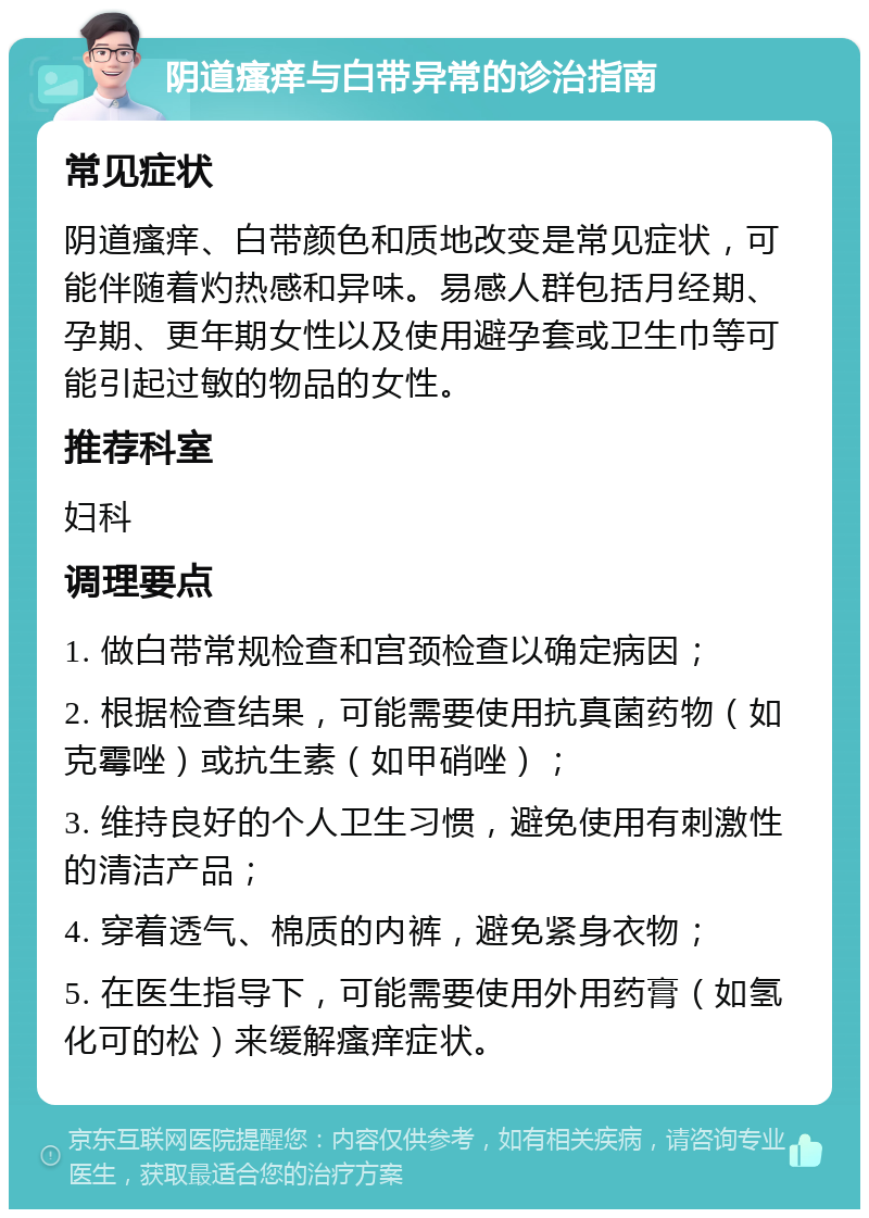 阴道瘙痒与白带异常的诊治指南 常见症状 阴道瘙痒、白带颜色和质地改变是常见症状，可能伴随着灼热感和异味。易感人群包括月经期、孕期、更年期女性以及使用避孕套或卫生巾等可能引起过敏的物品的女性。 推荐科室 妇科 调理要点 1. 做白带常规检查和宫颈检查以确定病因； 2. 根据检查结果，可能需要使用抗真菌药物（如克霉唑）或抗生素（如甲硝唑）； 3. 维持良好的个人卫生习惯，避免使用有刺激性的清洁产品； 4. 穿着透气、棉质的内裤，避免紧身衣物； 5. 在医生指导下，可能需要使用外用药膏（如氢化可的松）来缓解瘙痒症状。