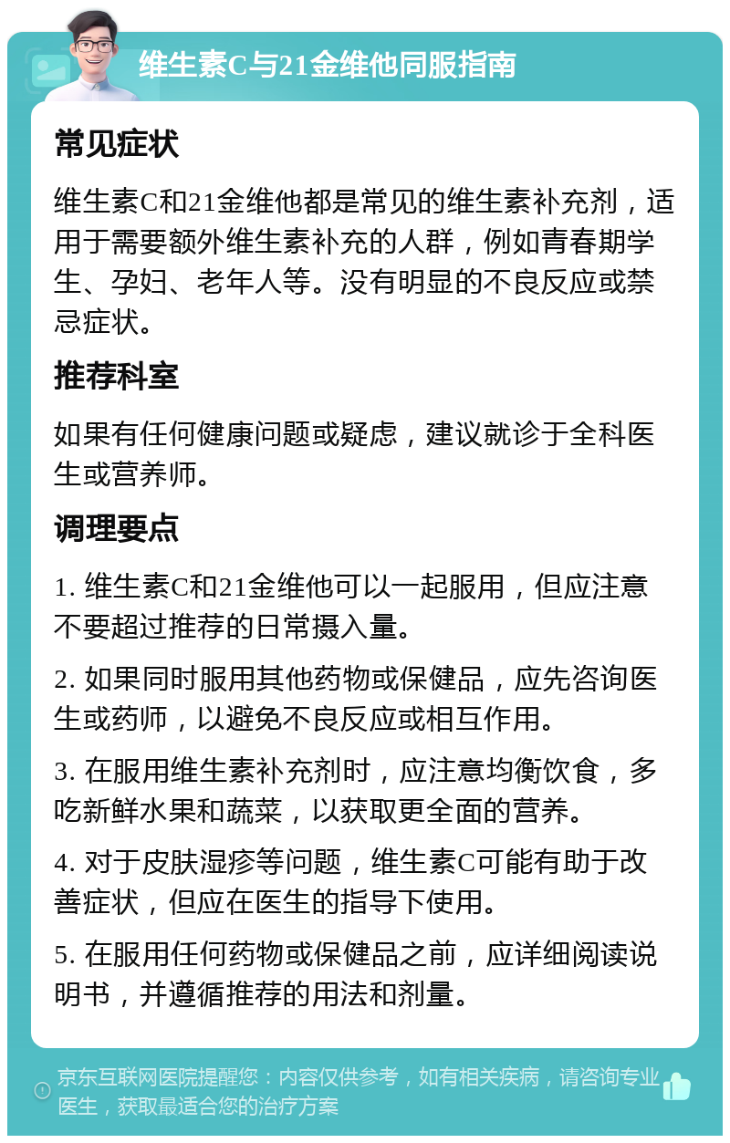 维生素C与21金维他同服指南 常见症状 维生素C和21金维他都是常见的维生素补充剂，适用于需要额外维生素补充的人群，例如青春期学生、孕妇、老年人等。没有明显的不良反应或禁忌症状。 推荐科室 如果有任何健康问题或疑虑，建议就诊于全科医生或营养师。 调理要点 1. 维生素C和21金维他可以一起服用，但应注意不要超过推荐的日常摄入量。 2. 如果同时服用其他药物或保健品，应先咨询医生或药师，以避免不良反应或相互作用。 3. 在服用维生素补充剂时，应注意均衡饮食，多吃新鲜水果和蔬菜，以获取更全面的营养。 4. 对于皮肤湿疹等问题，维生素C可能有助于改善症状，但应在医生的指导下使用。 5. 在服用任何药物或保健品之前，应详细阅读说明书，并遵循推荐的用法和剂量。