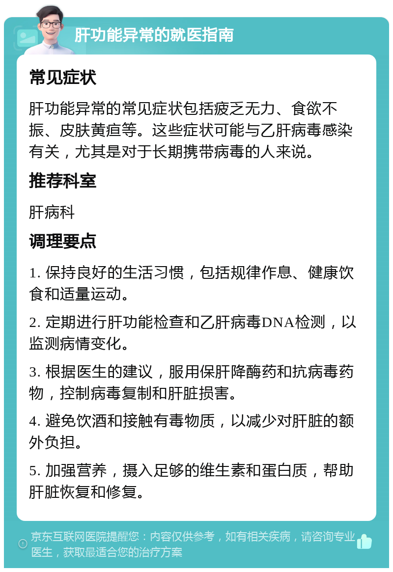 肝功能异常的就医指南 常见症状 肝功能异常的常见症状包括疲乏无力、食欲不振、皮肤黄疸等。这些症状可能与乙肝病毒感染有关，尤其是对于长期携带病毒的人来说。 推荐科室 肝病科 调理要点 1. 保持良好的生活习惯，包括规律作息、健康饮食和适量运动。 2. 定期进行肝功能检查和乙肝病毒DNA检测，以监测病情变化。 3. 根据医生的建议，服用保肝降酶药和抗病毒药物，控制病毒复制和肝脏损害。 4. 避免饮酒和接触有毒物质，以减少对肝脏的额外负担。 5. 加强营养，摄入足够的维生素和蛋白质，帮助肝脏恢复和修复。