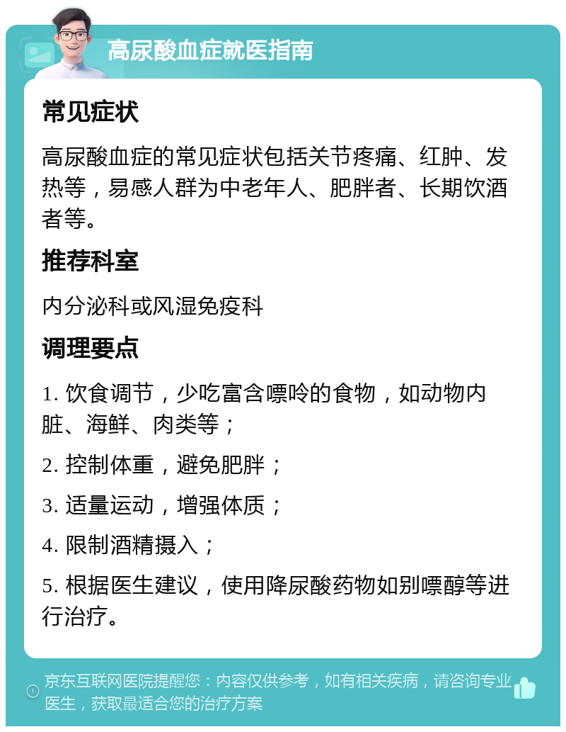 高尿酸血症就医指南 常见症状 高尿酸血症的常见症状包括关节疼痛、红肿、发热等，易感人群为中老年人、肥胖者、长期饮酒者等。 推荐科室 内分泌科或风湿免疫科 调理要点 1. 饮食调节，少吃富含嘌呤的食物，如动物内脏、海鲜、肉类等； 2. 控制体重，避免肥胖； 3. 适量运动，增强体质； 4. 限制酒精摄入； 5. 根据医生建议，使用降尿酸药物如别嘌醇等进行治疗。