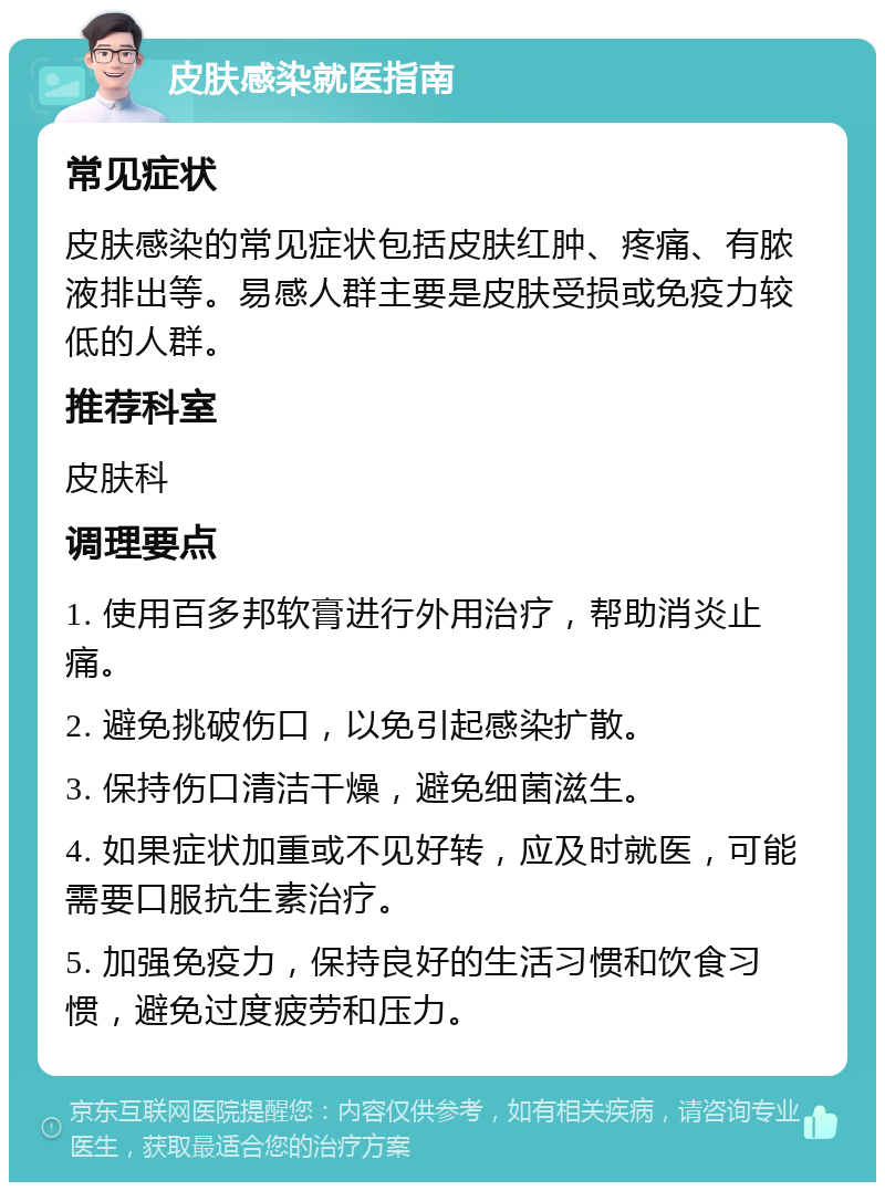 皮肤感染就医指南 常见症状 皮肤感染的常见症状包括皮肤红肿、疼痛、有脓液排出等。易感人群主要是皮肤受损或免疫力较低的人群。 推荐科室 皮肤科 调理要点 1. 使用百多邦软膏进行外用治疗，帮助消炎止痛。 2. 避免挑破伤口，以免引起感染扩散。 3. 保持伤口清洁干燥，避免细菌滋生。 4. 如果症状加重或不见好转，应及时就医，可能需要口服抗生素治疗。 5. 加强免疫力，保持良好的生活习惯和饮食习惯，避免过度疲劳和压力。