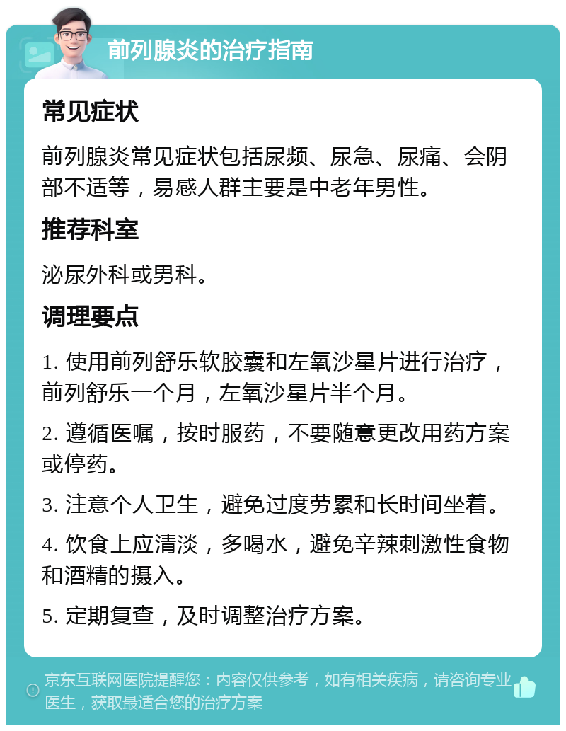 前列腺炎的治疗指南 常见症状 前列腺炎常见症状包括尿频、尿急、尿痛、会阴部不适等，易感人群主要是中老年男性。 推荐科室 泌尿外科或男科。 调理要点 1. 使用前列舒乐软胶囊和左氧沙星片进行治疗，前列舒乐一个月，左氧沙星片半个月。 2. 遵循医嘱，按时服药，不要随意更改用药方案或停药。 3. 注意个人卫生，避免过度劳累和长时间坐着。 4. 饮食上应清淡，多喝水，避免辛辣刺激性食物和酒精的摄入。 5. 定期复查，及时调整治疗方案。