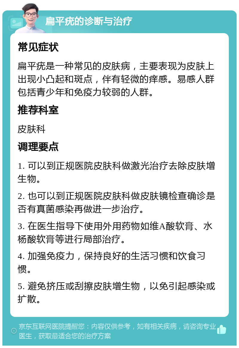 扁平疣的诊断与治疗 常见症状 扁平疣是一种常见的皮肤病，主要表现为皮肤上出现小凸起和斑点，伴有轻微的痒感。易感人群包括青少年和免疫力较弱的人群。 推荐科室 皮肤科 调理要点 1. 可以到正规医院皮肤科做激光治疗去除皮肤增生物。 2. 也可以到正规医院皮肤科做皮肤镜检查确诊是否有真菌感染再做进一步治疗。 3. 在医生指导下使用外用药物如维A酸软膏、水杨酸软膏等进行局部治疗。 4. 加强免疫力，保持良好的生活习惯和饮食习惯。 5. 避免挤压或刮擦皮肤增生物，以免引起感染或扩散。