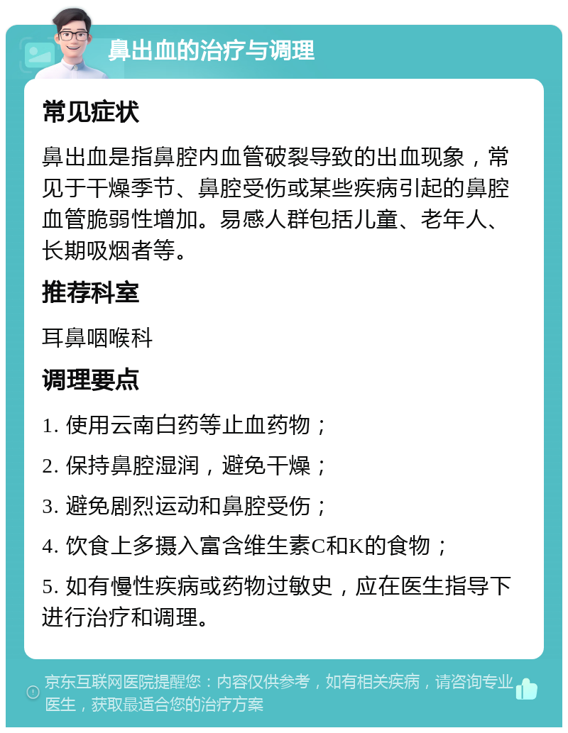 鼻出血的治疗与调理 常见症状 鼻出血是指鼻腔内血管破裂导致的出血现象，常见于干燥季节、鼻腔受伤或某些疾病引起的鼻腔血管脆弱性增加。易感人群包括儿童、老年人、长期吸烟者等。 推荐科室 耳鼻咽喉科 调理要点 1. 使用云南白药等止血药物； 2. 保持鼻腔湿润，避免干燥； 3. 避免剧烈运动和鼻腔受伤； 4. 饮食上多摄入富含维生素C和K的食物； 5. 如有慢性疾病或药物过敏史，应在医生指导下进行治疗和调理。