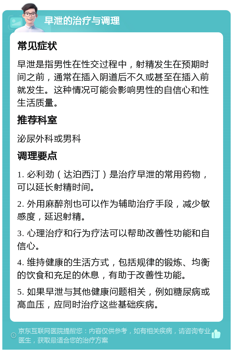 早泄的治疗与调理 常见症状 早泄是指男性在性交过程中，射精发生在预期时间之前，通常在插入阴道后不久或甚至在插入前就发生。这种情况可能会影响男性的自信心和性生活质量。 推荐科室 泌尿外科或男科 调理要点 1. 必利劲（达泊西汀）是治疗早泄的常用药物，可以延长射精时间。 2. 外用麻醉剂也可以作为辅助治疗手段，减少敏感度，延迟射精。 3. 心理治疗和行为疗法可以帮助改善性功能和自信心。 4. 维持健康的生活方式，包括规律的锻炼、均衡的饮食和充足的休息，有助于改善性功能。 5. 如果早泄与其他健康问题相关，例如糖尿病或高血压，应同时治疗这些基础疾病。