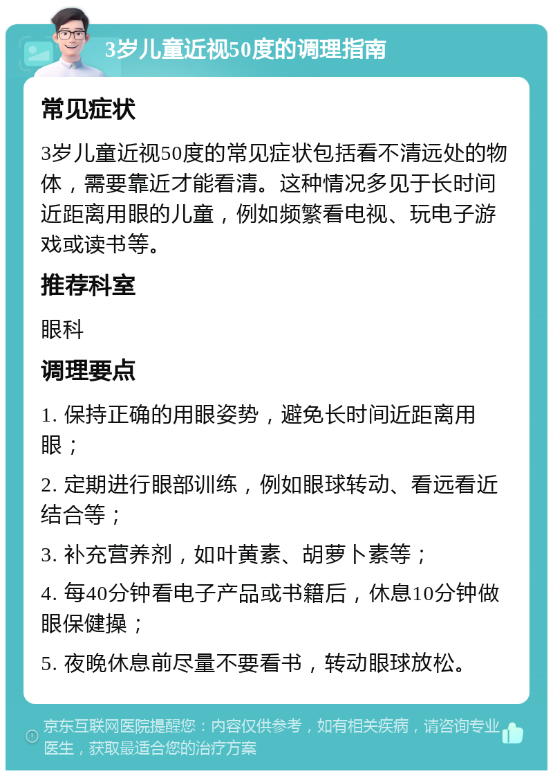 3岁儿童近视50度的调理指南 常见症状 3岁儿童近视50度的常见症状包括看不清远处的物体，需要靠近才能看清。这种情况多见于长时间近距离用眼的儿童，例如频繁看电视、玩电子游戏或读书等。 推荐科室 眼科 调理要点 1. 保持正确的用眼姿势，避免长时间近距离用眼； 2. 定期进行眼部训练，例如眼球转动、看远看近结合等； 3. 补充营养剂，如叶黄素、胡萝卜素等； 4. 每40分钟看电子产品或书籍后，休息10分钟做眼保健操； 5. 夜晚休息前尽量不要看书，转动眼球放松。