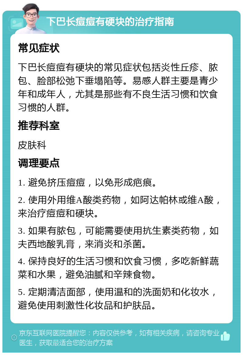 下巴长痘痘有硬块的治疗指南 常见症状 下巴长痘痘有硬块的常见症状包括炎性丘疹、脓包、脸部松弛下垂塌陷等。易感人群主要是青少年和成年人，尤其是那些有不良生活习惯和饮食习惯的人群。 推荐科室 皮肤科 调理要点 1. 避免挤压痘痘，以免形成疤痕。 2. 使用外用维A酸类药物，如阿达帕林或维A酸，来治疗痘痘和硬块。 3. 如果有脓包，可能需要使用抗生素类药物，如夫西地酸乳膏，来消炎和杀菌。 4. 保持良好的生活习惯和饮食习惯，多吃新鲜蔬菜和水果，避免油腻和辛辣食物。 5. 定期清洁面部，使用温和的洗面奶和化妆水，避免使用刺激性化妆品和护肤品。