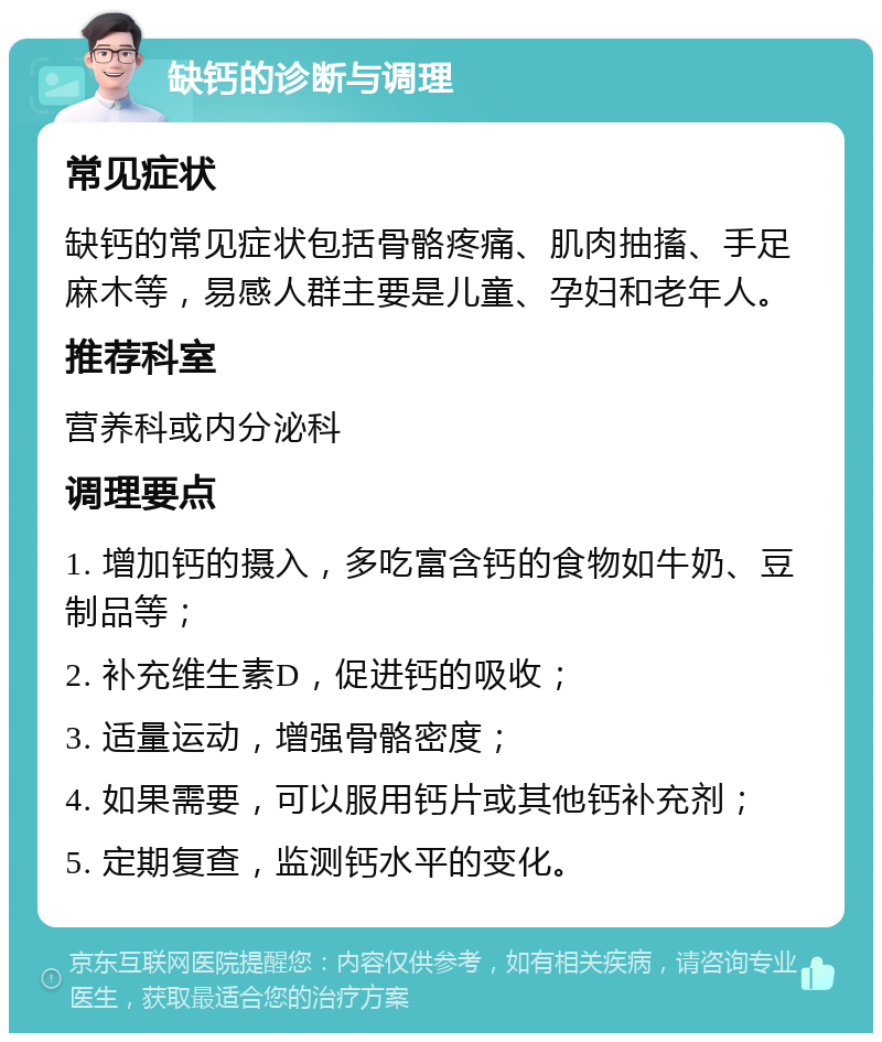 缺钙的诊断与调理 常见症状 缺钙的常见症状包括骨骼疼痛、肌肉抽搐、手足麻木等，易感人群主要是儿童、孕妇和老年人。 推荐科室 营养科或内分泌科 调理要点 1. 增加钙的摄入，多吃富含钙的食物如牛奶、豆制品等； 2. 补充维生素D，促进钙的吸收； 3. 适量运动，增强骨骼密度； 4. 如果需要，可以服用钙片或其他钙补充剂； 5. 定期复查，监测钙水平的变化。