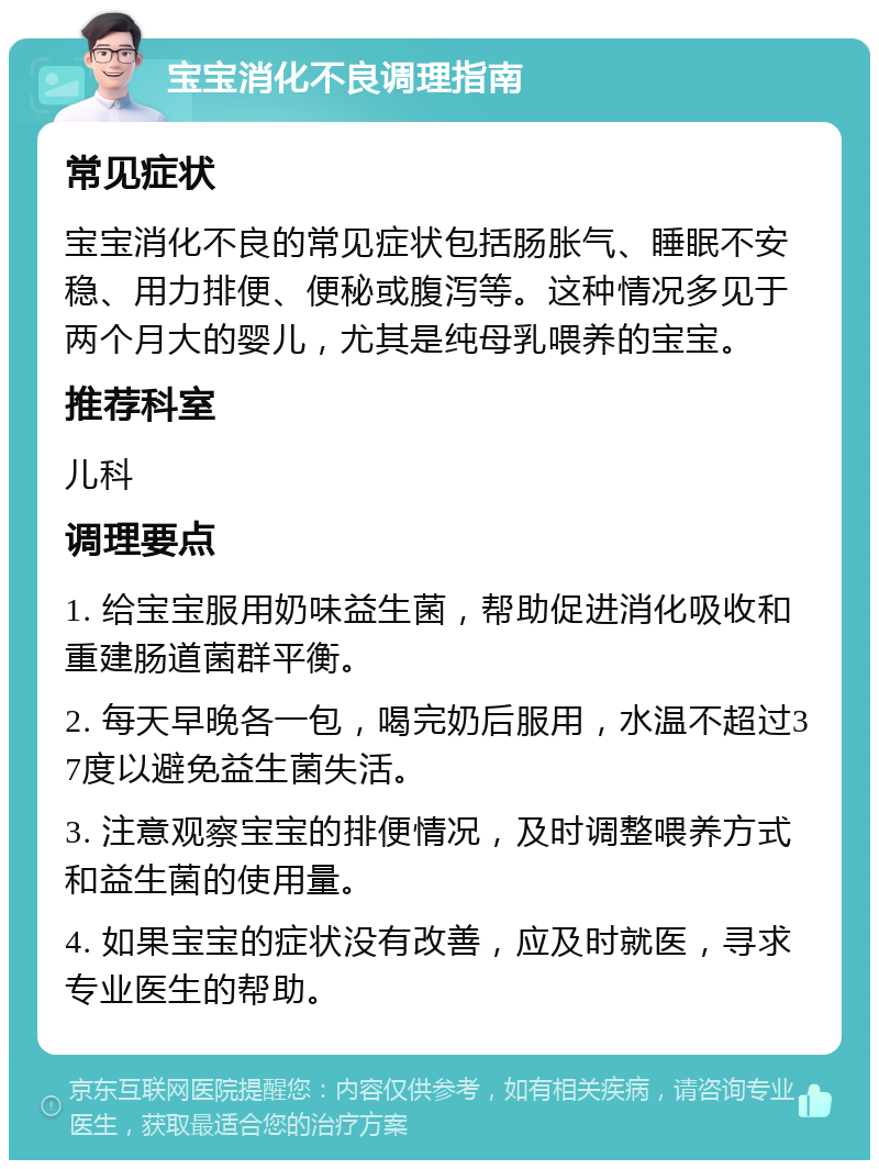 宝宝消化不良调理指南 常见症状 宝宝消化不良的常见症状包括肠胀气、睡眠不安稳、用力排便、便秘或腹泻等。这种情况多见于两个月大的婴儿，尤其是纯母乳喂养的宝宝。 推荐科室 儿科 调理要点 1. 给宝宝服用奶味益生菌，帮助促进消化吸收和重建肠道菌群平衡。 2. 每天早晚各一包，喝完奶后服用，水温不超过37度以避免益生菌失活。 3. 注意观察宝宝的排便情况，及时调整喂养方式和益生菌的使用量。 4. 如果宝宝的症状没有改善，应及时就医，寻求专业医生的帮助。