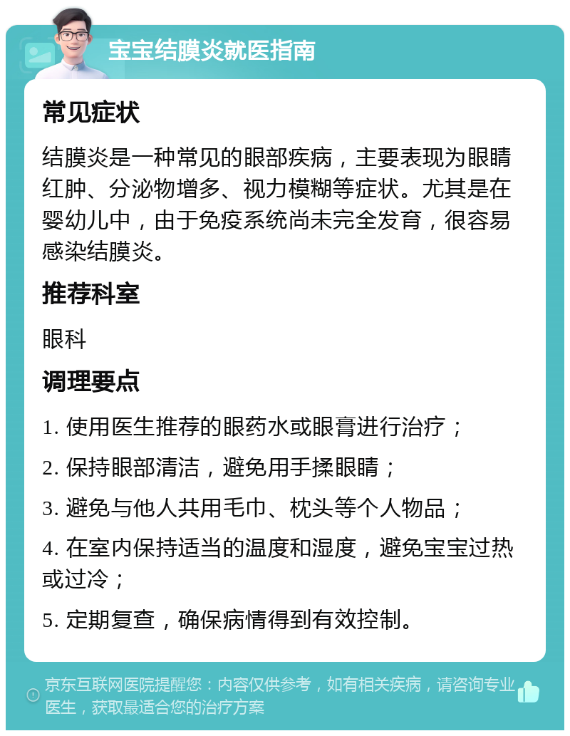 宝宝结膜炎就医指南 常见症状 结膜炎是一种常见的眼部疾病，主要表现为眼睛红肿、分泌物增多、视力模糊等症状。尤其是在婴幼儿中，由于免疫系统尚未完全发育，很容易感染结膜炎。 推荐科室 眼科 调理要点 1. 使用医生推荐的眼药水或眼膏进行治疗； 2. 保持眼部清洁，避免用手揉眼睛； 3. 避免与他人共用毛巾、枕头等个人物品； 4. 在室内保持适当的温度和湿度，避免宝宝过热或过冷； 5. 定期复查，确保病情得到有效控制。