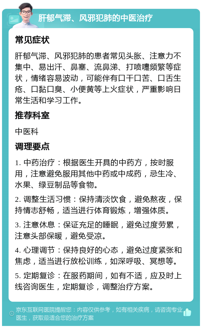 肝郁气滞、风邪犯肺的中医治疗 常见症状 肝郁气滞、风邪犯肺的患者常见头胀、注意力不集中、易出汗、鼻塞、流鼻涕、打喷嚏频繁等症状，情绪容易波动，可能伴有口干口苦、口舌生疮、口黏口臭、小便黄等上火症状，严重影响日常生活和学习工作。 推荐科室 中医科 调理要点 1. 中药治疗：根据医生开具的中药方，按时服用，注意避免服用其他中药或中成药，忌生冷、水果、绿豆制品等食物。 2. 调整生活习惯：保持清淡饮食，避免熬夜，保持情志舒畅，适当进行体育锻炼，增强体质。 3. 注意休息：保证充足的睡眠，避免过度劳累，注意头部保暖，避免受凉。 4. 心理调节：保持良好的心态，避免过度紧张和焦虑，适当进行放松训练，如深呼吸、冥想等。 5. 定期复诊：在服药期间，如有不适，应及时上线咨询医生，定期复诊，调整治疗方案。