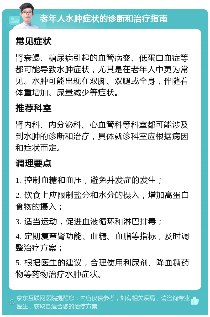 老年人水肿症状的诊断和治疗指南 常见症状 肾衰竭、糖尿病引起的血管病变、低蛋白血症等都可能导致水肿症状，尤其是在老年人中更为常见。水肿可能出现在双脚、双腿或全身，伴随着体重增加、尿量减少等症状。 推荐科室 肾内科、内分泌科、心血管科等科室都可能涉及到水肿的诊断和治疗，具体就诊科室应根据病因和症状而定。 调理要点 1. 控制血糖和血压，避免并发症的发生； 2. 饮食上应限制盐分和水分的摄入，增加高蛋白食物的摄入； 3. 适当运动，促进血液循环和淋巴排毒； 4. 定期复查肾功能、血糖、血脂等指标，及时调整治疗方案； 5. 根据医生的建议，合理使用利尿剂、降血糖药物等药物治疗水肿症状。