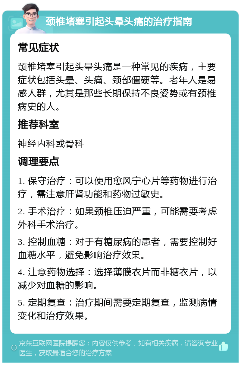 颈椎堵塞引起头晕头痛的治疗指南 常见症状 颈椎堵塞引起头晕头痛是一种常见的疾病，主要症状包括头晕、头痛、颈部僵硬等。老年人是易感人群，尤其是那些长期保持不良姿势或有颈椎病史的人。 推荐科室 神经内科或骨科 调理要点 1. 保守治疗：可以使用愈风宁心片等药物进行治疗，需注意肝肾功能和药物过敏史。 2. 手术治疗：如果颈椎压迫严重，可能需要考虑外科手术治疗。 3. 控制血糖：对于有糖尿病的患者，需要控制好血糖水平，避免影响治疗效果。 4. 注意药物选择：选择薄膜衣片而非糖衣片，以减少对血糖的影响。 5. 定期复查：治疗期间需要定期复查，监测病情变化和治疗效果。