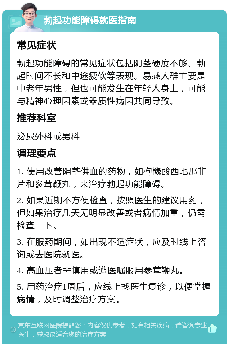 勃起功能障碍就医指南 常见症状 勃起功能障碍的常见症状包括阴茎硬度不够、勃起时间不长和中途疲软等表现。易感人群主要是中老年男性，但也可能发生在年轻人身上，可能与精神心理因素或器质性病因共同导致。 推荐科室 泌尿外科或男科 调理要点 1. 使用改善阴茎供血的药物，如枸橼酸西地那非片和参茸鞭丸，来治疗勃起功能障碍。 2. 如果近期不方便检查，按照医生的建议用药，但如果治疗几天无明显改善或者病情加重，仍需检查一下。 3. 在服药期间，如出现不适症状，应及时线上咨询或去医院就医。 4. 高血压者需慎用或遵医嘱服用参茸鞭丸。 5. 用药治疗1周后，应线上找医生复诊，以便掌握病情，及时调整治疗方案。