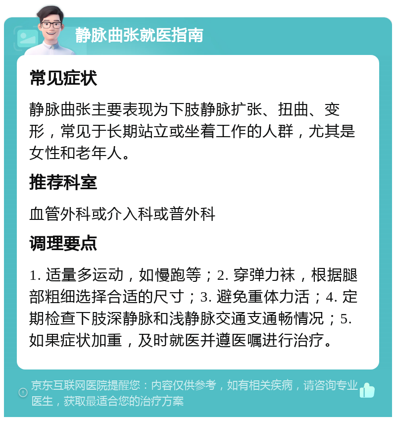 静脉曲张就医指南 常见症状 静脉曲张主要表现为下肢静脉扩张、扭曲、变形，常见于长期站立或坐着工作的人群，尤其是女性和老年人。 推荐科室 血管外科或介入科或普外科 调理要点 1. 适量多运动，如慢跑等；2. 穿弹力袜，根据腿部粗细选择合适的尺寸；3. 避免重体力活；4. 定期检查下肢深静脉和浅静脉交通支通畅情况；5. 如果症状加重，及时就医并遵医嘱进行治疗。