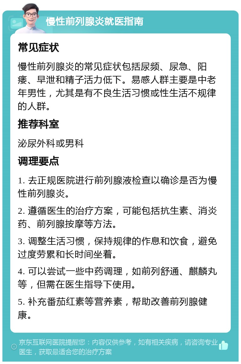 慢性前列腺炎就医指南 常见症状 慢性前列腺炎的常见症状包括尿频、尿急、阳痿、早泄和精子活力低下。易感人群主要是中老年男性，尤其是有不良生活习惯或性生活不规律的人群。 推荐科室 泌尿外科或男科 调理要点 1. 去正规医院进行前列腺液检查以确诊是否为慢性前列腺炎。 2. 遵循医生的治疗方案，可能包括抗生素、消炎药、前列腺按摩等方法。 3. 调整生活习惯，保持规律的作息和饮食，避免过度劳累和长时间坐着。 4. 可以尝试一些中药调理，如前列舒通、麒麟丸等，但需在医生指导下使用。 5. 补充番茄红素等营养素，帮助改善前列腺健康。