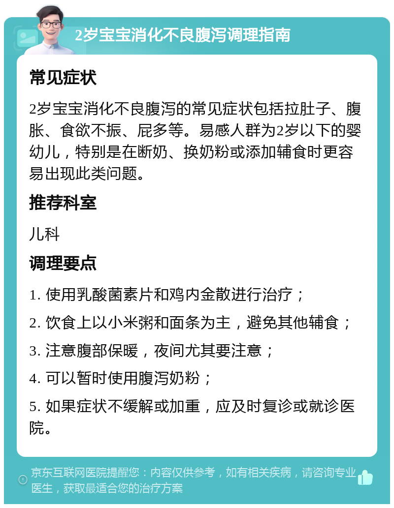 2岁宝宝消化不良腹泻调理指南 常见症状 2岁宝宝消化不良腹泻的常见症状包括拉肚子、腹胀、食欲不振、屁多等。易感人群为2岁以下的婴幼儿，特别是在断奶、换奶粉或添加辅食时更容易出现此类问题。 推荐科室 儿科 调理要点 1. 使用乳酸菌素片和鸡内金散进行治疗； 2. 饮食上以小米粥和面条为主，避免其他辅食； 3. 注意腹部保暖，夜间尤其要注意； 4. 可以暂时使用腹泻奶粉； 5. 如果症状不缓解或加重，应及时复诊或就诊医院。