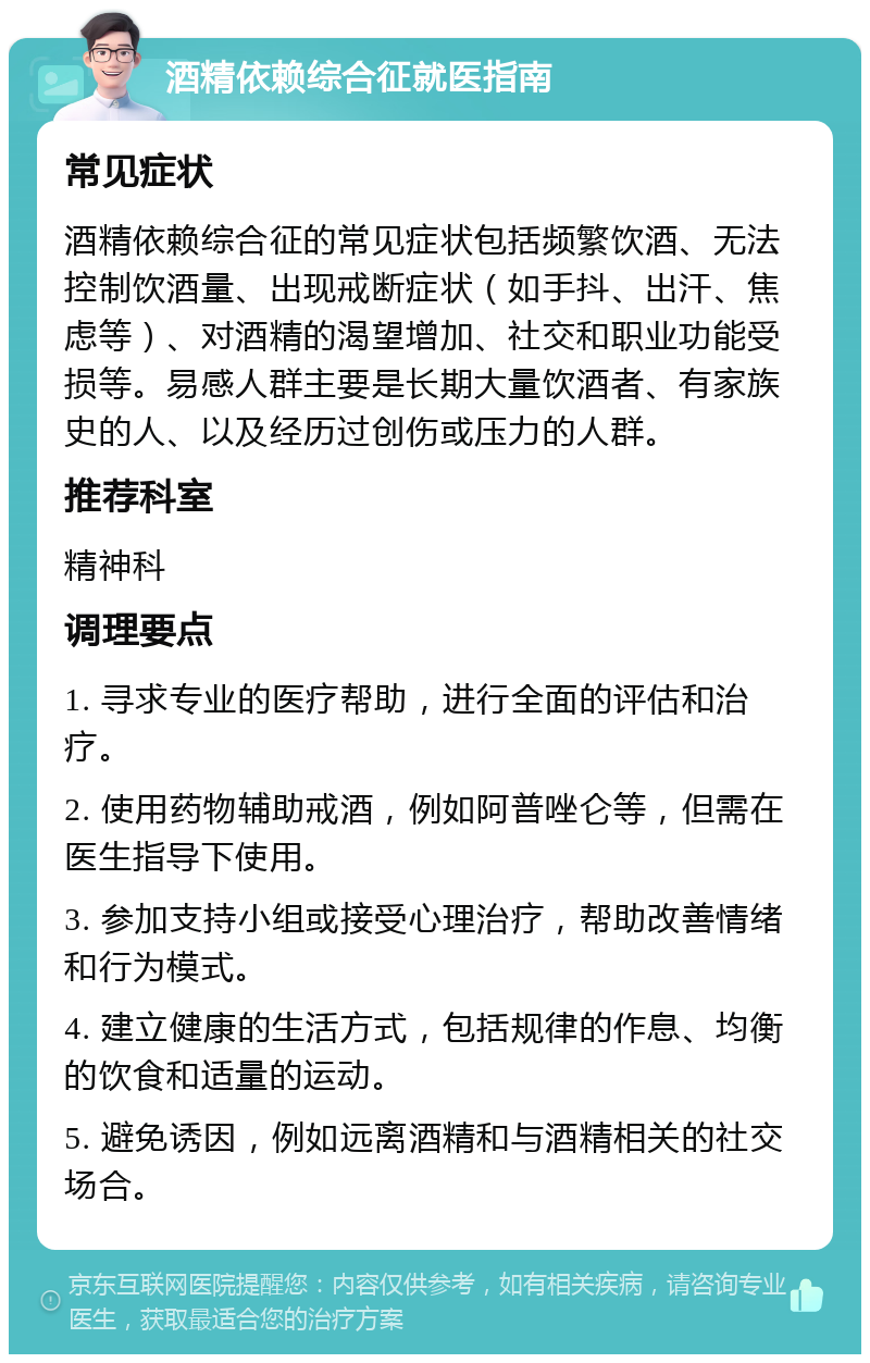 酒精依赖综合征就医指南 常见症状 酒精依赖综合征的常见症状包括频繁饮酒、无法控制饮酒量、出现戒断症状（如手抖、出汗、焦虑等）、对酒精的渴望增加、社交和职业功能受损等。易感人群主要是长期大量饮酒者、有家族史的人、以及经历过创伤或压力的人群。 推荐科室 精神科 调理要点 1. 寻求专业的医疗帮助，进行全面的评估和治疗。 2. 使用药物辅助戒酒，例如阿普唑仑等，但需在医生指导下使用。 3. 参加支持小组或接受心理治疗，帮助改善情绪和行为模式。 4. 建立健康的生活方式，包括规律的作息、均衡的饮食和适量的运动。 5. 避免诱因，例如远离酒精和与酒精相关的社交场合。