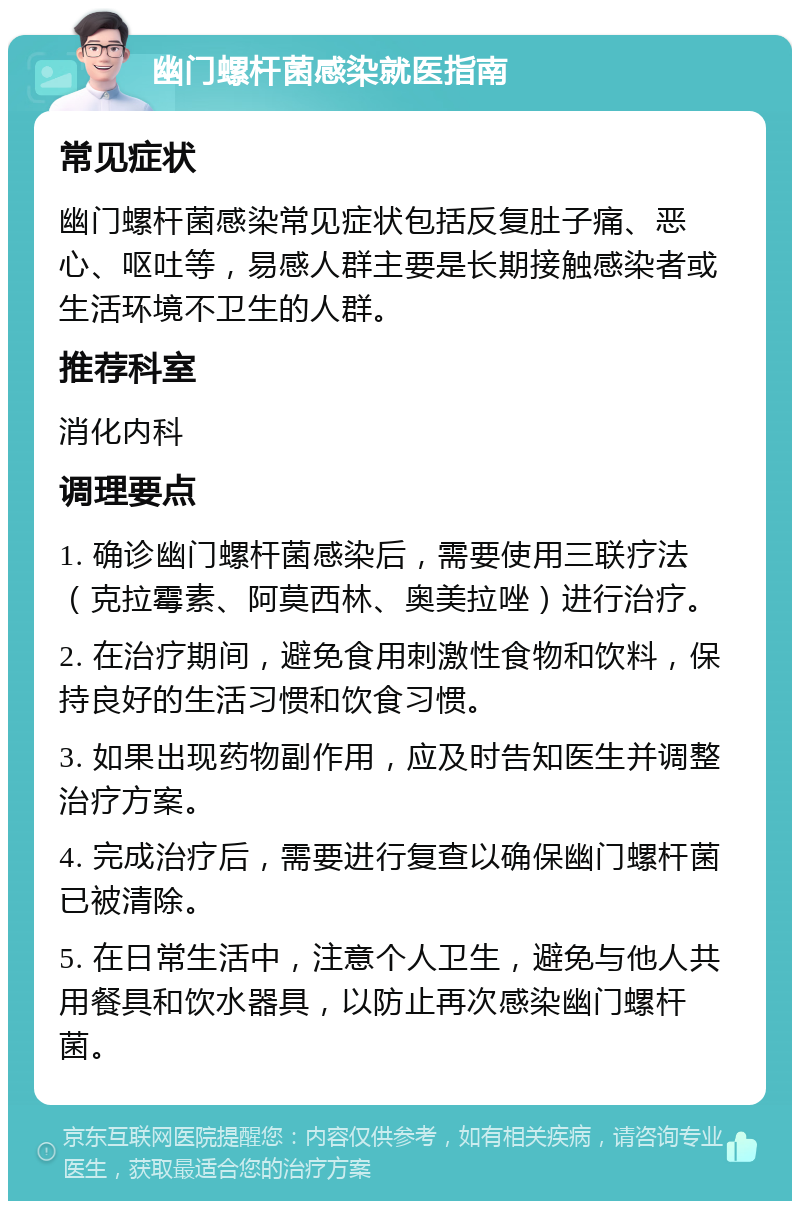 幽门螺杆菌感染就医指南 常见症状 幽门螺杆菌感染常见症状包括反复肚子痛、恶心、呕吐等，易感人群主要是长期接触感染者或生活环境不卫生的人群。 推荐科室 消化内科 调理要点 1. 确诊幽门螺杆菌感染后，需要使用三联疗法（克拉霉素、阿莫西林、奥美拉唑）进行治疗。 2. 在治疗期间，避免食用刺激性食物和饮料，保持良好的生活习惯和饮食习惯。 3. 如果出现药物副作用，应及时告知医生并调整治疗方案。 4. 完成治疗后，需要进行复查以确保幽门螺杆菌已被清除。 5. 在日常生活中，注意个人卫生，避免与他人共用餐具和饮水器具，以防止再次感染幽门螺杆菌。