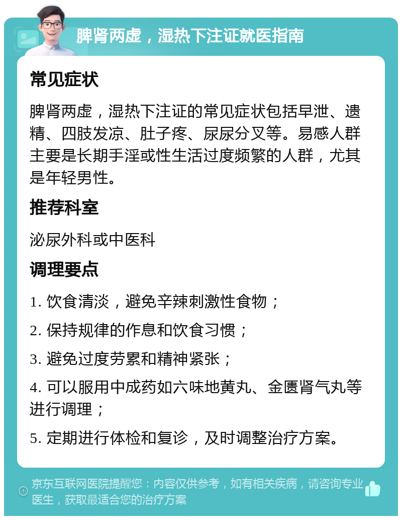 脾肾两虚，湿热下注证就医指南 常见症状 脾肾两虚，湿热下注证的常见症状包括早泄、遗精、四肢发凉、肚子疼、尿尿分叉等。易感人群主要是长期手淫或性生活过度频繁的人群，尤其是年轻男性。 推荐科室 泌尿外科或中医科 调理要点 1. 饮食清淡，避免辛辣刺激性食物； 2. 保持规律的作息和饮食习惯； 3. 避免过度劳累和精神紧张； 4. 可以服用中成药如六味地黄丸、金匮肾气丸等进行调理； 5. 定期进行体检和复诊，及时调整治疗方案。