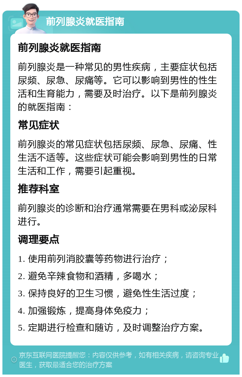 前列腺炎就医指南 前列腺炎就医指南 前列腺炎是一种常见的男性疾病，主要症状包括尿频、尿急、尿痛等。它可以影响到男性的性生活和生育能力，需要及时治疗。以下是前列腺炎的就医指南： 常见症状 前列腺炎的常见症状包括尿频、尿急、尿痛、性生活不适等。这些症状可能会影响到男性的日常生活和工作，需要引起重视。 推荐科室 前列腺炎的诊断和治疗通常需要在男科或泌尿科进行。 调理要点 1. 使用前列消胶囊等药物进行治疗； 2. 避免辛辣食物和酒精，多喝水； 3. 保持良好的卫生习惯，避免性生活过度； 4. 加强锻炼，提高身体免疫力； 5. 定期进行检查和随访，及时调整治疗方案。