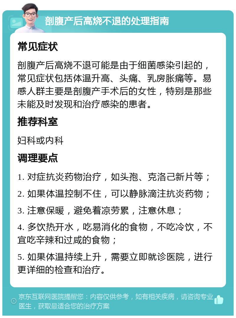 剖腹产后高烧不退的处理指南 常见症状 剖腹产后高烧不退可能是由于细菌感染引起的，常见症状包括体温升高、头痛、乳房胀痛等。易感人群主要是剖腹产手术后的女性，特别是那些未能及时发现和治疗感染的患者。 推荐科室 妇科或内科 调理要点 1. 对症抗炎药物治疗，如头孢、克洛己新片等； 2. 如果体温控制不住，可以静脉滴注抗炎药物； 3. 注意保暖，避免着凉劳累，注意休息； 4. 多饮热开水，吃易消化的食物，不吃冷饮，不宜吃辛辣和过咸的食物； 5. 如果体温持续上升，需要立即就诊医院，进行更详细的检查和治疗。