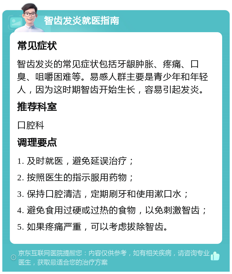 智齿发炎就医指南 常见症状 智齿发炎的常见症状包括牙龈肿胀、疼痛、口臭、咀嚼困难等。易感人群主要是青少年和年轻人，因为这时期智齿开始生长，容易引起发炎。 推荐科室 口腔科 调理要点 1. 及时就医，避免延误治疗； 2. 按照医生的指示服用药物； 3. 保持口腔清洁，定期刷牙和使用漱口水； 4. 避免食用过硬或过热的食物，以免刺激智齿； 5. 如果疼痛严重，可以考虑拔除智齿。