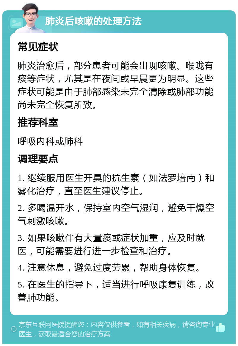 肺炎后咳嗽的处理方法 常见症状 肺炎治愈后，部分患者可能会出现咳嗽、喉咙有痰等症状，尤其是在夜间或早晨更为明显。这些症状可能是由于肺部感染未完全清除或肺部功能尚未完全恢复所致。 推荐科室 呼吸内科或肺科 调理要点 1. 继续服用医生开具的抗生素（如法罗培南）和雾化治疗，直至医生建议停止。 2. 多喝温开水，保持室内空气湿润，避免干燥空气刺激咳嗽。 3. 如果咳嗽伴有大量痰或症状加重，应及时就医，可能需要进行进一步检查和治疗。 4. 注意休息，避免过度劳累，帮助身体恢复。 5. 在医生的指导下，适当进行呼吸康复训练，改善肺功能。