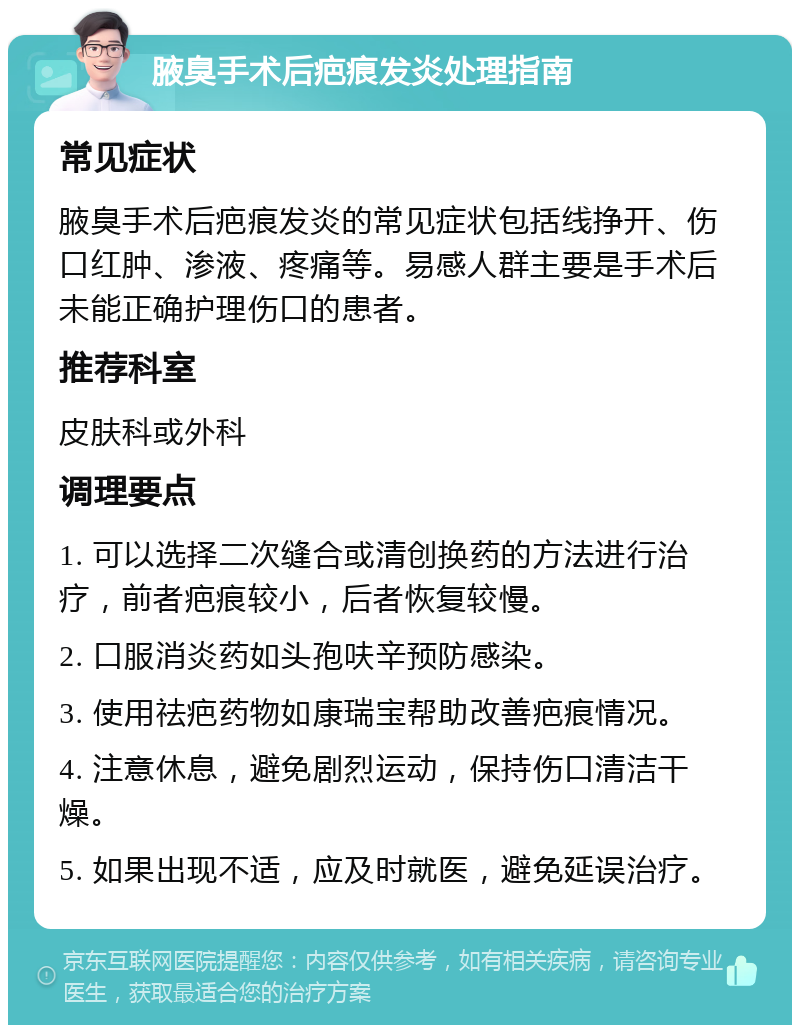 腋臭手术后疤痕发炎处理指南 常见症状 腋臭手术后疤痕发炎的常见症状包括线挣开、伤口红肿、渗液、疼痛等。易感人群主要是手术后未能正确护理伤口的患者。 推荐科室 皮肤科或外科 调理要点 1. 可以选择二次缝合或清创换药的方法进行治疗，前者疤痕较小，后者恢复较慢。 2. 口服消炎药如头孢呋辛预防感染。 3. 使用祛疤药物如康瑞宝帮助改善疤痕情况。 4. 注意休息，避免剧烈运动，保持伤口清洁干燥。 5. 如果出现不适，应及时就医，避免延误治疗。