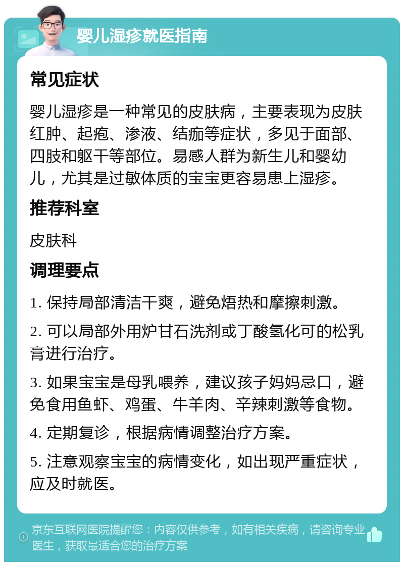 婴儿湿疹就医指南 常见症状 婴儿湿疹是一种常见的皮肤病，主要表现为皮肤红肿、起疱、渗液、结痂等症状，多见于面部、四肢和躯干等部位。易感人群为新生儿和婴幼儿，尤其是过敏体质的宝宝更容易患上湿疹。 推荐科室 皮肤科 调理要点 1. 保持局部清洁干爽，避免焐热和摩擦刺激。 2. 可以局部外用炉甘石洗剂或丁酸氢化可的松乳膏进行治疗。 3. 如果宝宝是母乳喂养，建议孩子妈妈忌口，避免食用鱼虾、鸡蛋、牛羊肉、辛辣刺激等食物。 4. 定期复诊，根据病情调整治疗方案。 5. 注意观察宝宝的病情变化，如出现严重症状，应及时就医。