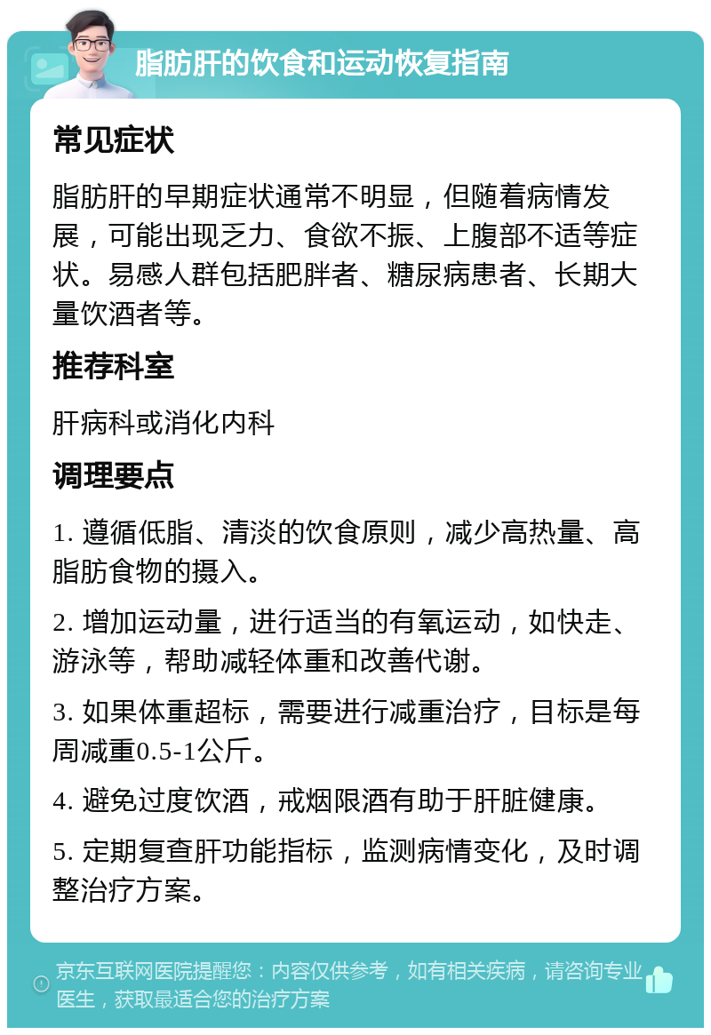 脂肪肝的饮食和运动恢复指南 常见症状 脂肪肝的早期症状通常不明显，但随着病情发展，可能出现乏力、食欲不振、上腹部不适等症状。易感人群包括肥胖者、糖尿病患者、长期大量饮酒者等。 推荐科室 肝病科或消化内科 调理要点 1. 遵循低脂、清淡的饮食原则，减少高热量、高脂肪食物的摄入。 2. 增加运动量，进行适当的有氧运动，如快走、游泳等，帮助减轻体重和改善代谢。 3. 如果体重超标，需要进行减重治疗，目标是每周减重0.5-1公斤。 4. 避免过度饮酒，戒烟限酒有助于肝脏健康。 5. 定期复查肝功能指标，监测病情变化，及时调整治疗方案。