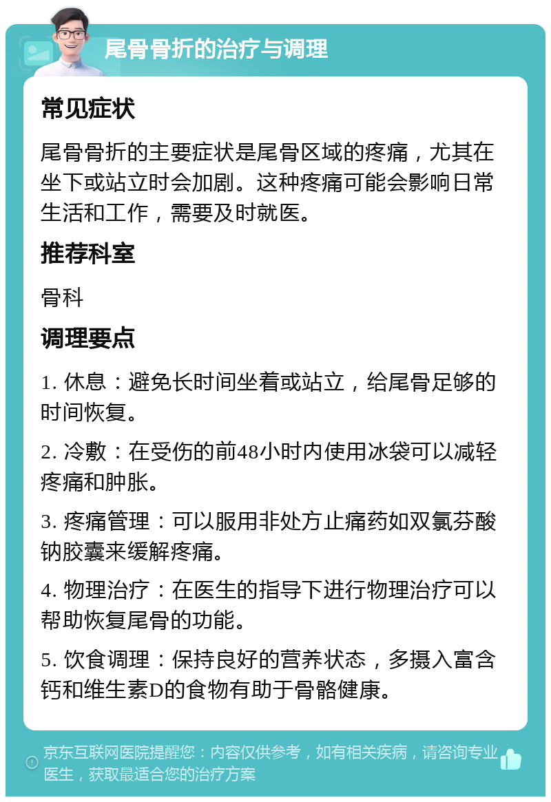 尾骨骨折的治疗与调理 常见症状 尾骨骨折的主要症状是尾骨区域的疼痛，尤其在坐下或站立时会加剧。这种疼痛可能会影响日常生活和工作，需要及时就医。 推荐科室 骨科 调理要点 1. 休息：避免长时间坐着或站立，给尾骨足够的时间恢复。 2. 冷敷：在受伤的前48小时内使用冰袋可以减轻疼痛和肿胀。 3. 疼痛管理：可以服用非处方止痛药如双氯芬酸钠胶囊来缓解疼痛。 4. 物理治疗：在医生的指导下进行物理治疗可以帮助恢复尾骨的功能。 5. 饮食调理：保持良好的营养状态，多摄入富含钙和维生素D的食物有助于骨骼健康。