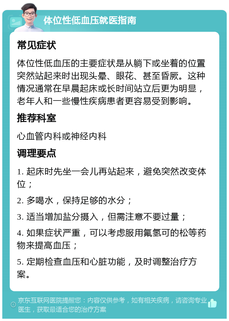 体位性低血压就医指南 常见症状 体位性低血压的主要症状是从躺下或坐着的位置突然站起来时出现头晕、眼花、甚至昏厥。这种情况通常在早晨起床或长时间站立后更为明显，老年人和一些慢性疾病患者更容易受到影响。 推荐科室 心血管内科或神经内科 调理要点 1. 起床时先坐一会儿再站起来，避免突然改变体位； 2. 多喝水，保持足够的水分； 3. 适当增加盐分摄入，但需注意不要过量； 4. 如果症状严重，可以考虑服用氟氢可的松等药物来提高血压； 5. 定期检查血压和心脏功能，及时调整治疗方案。