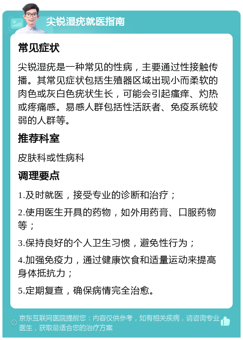 尖锐湿疣就医指南 常见症状 尖锐湿疣是一种常见的性病，主要通过性接触传播。其常见症状包括生殖器区域出现小而柔软的肉色或灰白色疣状生长，可能会引起瘙痒、灼热或疼痛感。易感人群包括性活跃者、免疫系统较弱的人群等。 推荐科室 皮肤科或性病科 调理要点 1.及时就医，接受专业的诊断和治疗； 2.使用医生开具的药物，如外用药膏、口服药物等； 3.保持良好的个人卫生习惯，避免性行为； 4.加强免疫力，通过健康饮食和适量运动来提高身体抵抗力； 5.定期复查，确保病情完全治愈。