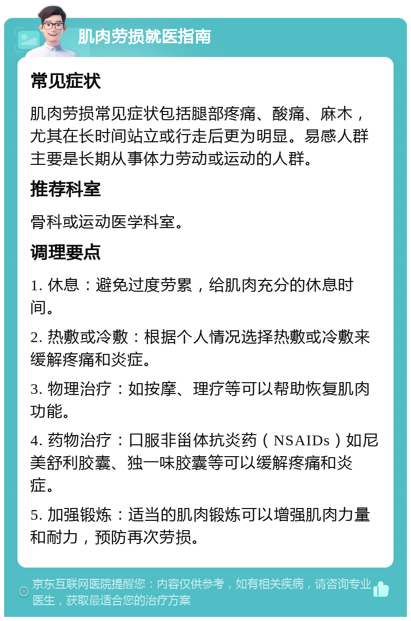 肌肉劳损就医指南 常见症状 肌肉劳损常见症状包括腿部疼痛、酸痛、麻木，尤其在长时间站立或行走后更为明显。易感人群主要是长期从事体力劳动或运动的人群。 推荐科室 骨科或运动医学科室。 调理要点 1. 休息：避免过度劳累，给肌肉充分的休息时间。 2. 热敷或冷敷：根据个人情况选择热敷或冷敷来缓解疼痛和炎症。 3. 物理治疗：如按摩、理疗等可以帮助恢复肌肉功能。 4. 药物治疗：口服非甾体抗炎药（NSAIDs）如尼美舒利胶囊、独一味胶囊等可以缓解疼痛和炎症。 5. 加强锻炼：适当的肌肉锻炼可以增强肌肉力量和耐力，预防再次劳损。