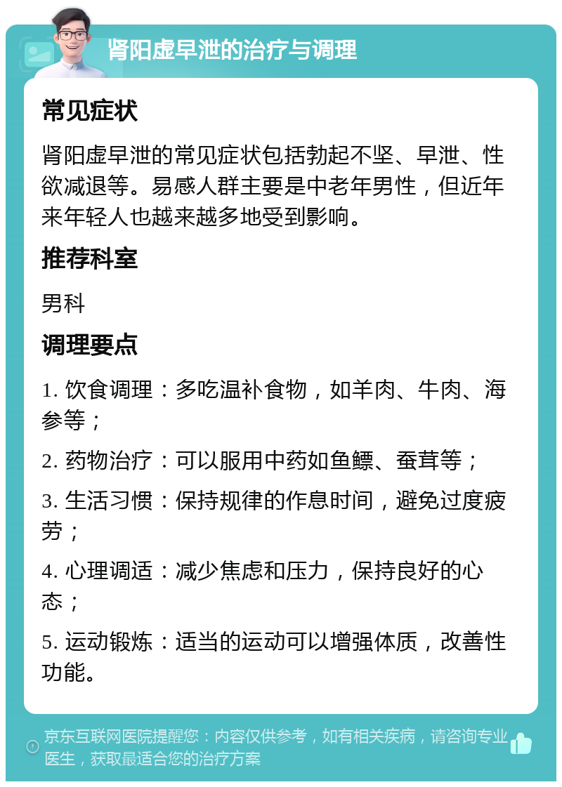 肾阳虚早泄的治疗与调理 常见症状 肾阳虚早泄的常见症状包括勃起不坚、早泄、性欲减退等。易感人群主要是中老年男性，但近年来年轻人也越来越多地受到影响。 推荐科室 男科 调理要点 1. 饮食调理：多吃温补食物，如羊肉、牛肉、海参等； 2. 药物治疗：可以服用中药如鱼鳔、蚕茸等； 3. 生活习惯：保持规律的作息时间，避免过度疲劳； 4. 心理调适：减少焦虑和压力，保持良好的心态； 5. 运动锻炼：适当的运动可以增强体质，改善性功能。