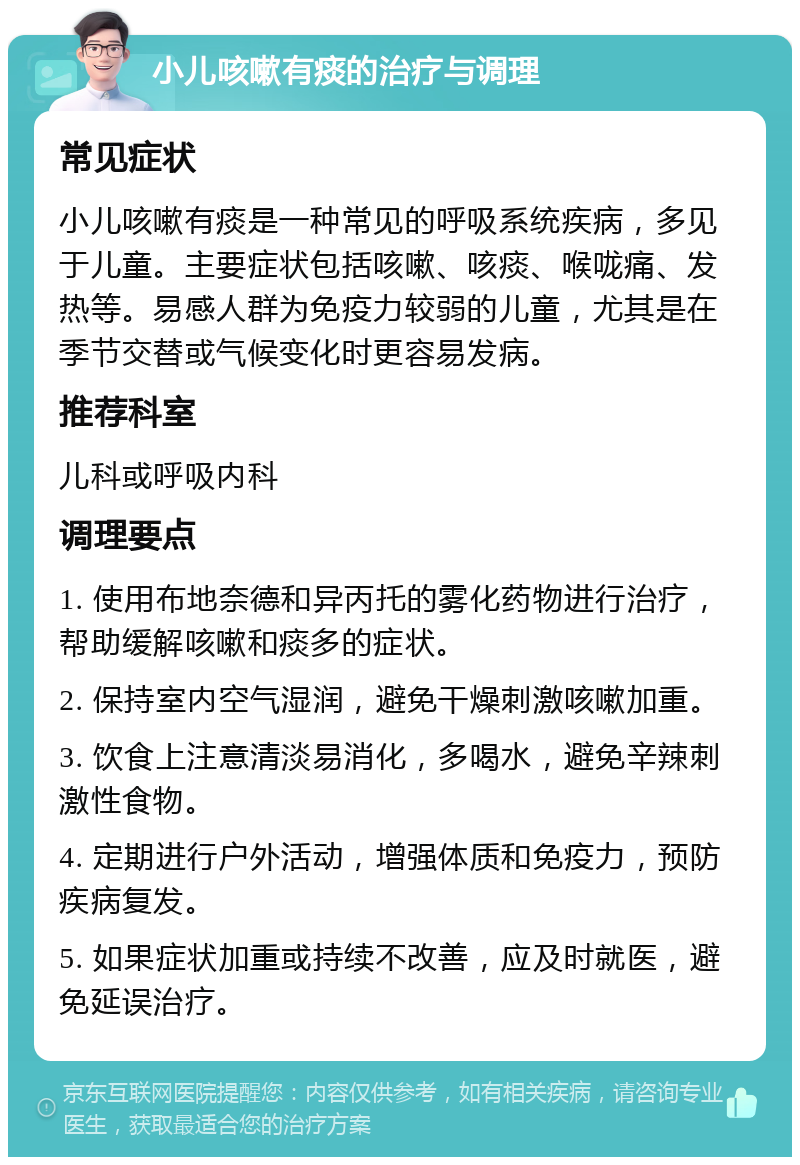 小儿咳嗽有痰的治疗与调理 常见症状 小儿咳嗽有痰是一种常见的呼吸系统疾病，多见于儿童。主要症状包括咳嗽、咳痰、喉咙痛、发热等。易感人群为免疫力较弱的儿童，尤其是在季节交替或气候变化时更容易发病。 推荐科室 儿科或呼吸内科 调理要点 1. 使用布地奈德和异丙托的雾化药物进行治疗，帮助缓解咳嗽和痰多的症状。 2. 保持室内空气湿润，避免干燥刺激咳嗽加重。 3. 饮食上注意清淡易消化，多喝水，避免辛辣刺激性食物。 4. 定期进行户外活动，增强体质和免疫力，预防疾病复发。 5. 如果症状加重或持续不改善，应及时就医，避免延误治疗。