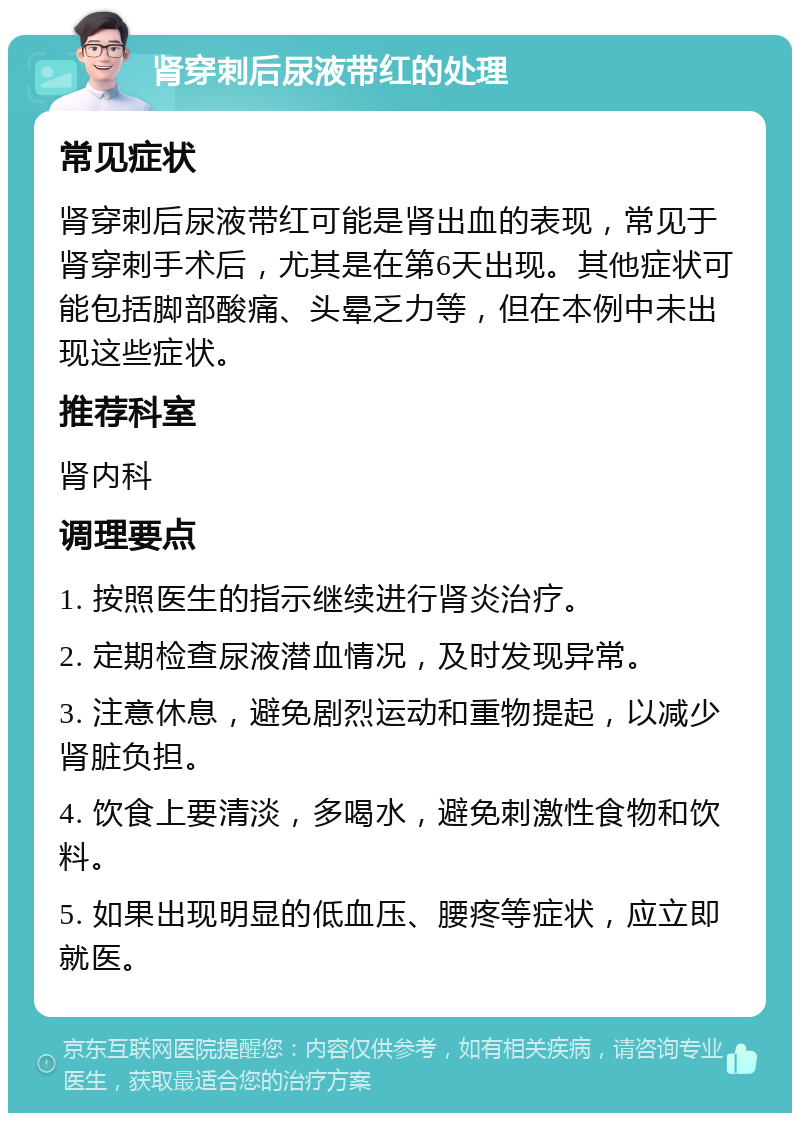 肾穿刺后尿液带红的处理 常见症状 肾穿刺后尿液带红可能是肾出血的表现，常见于肾穿刺手术后，尤其是在第6天出现。其他症状可能包括脚部酸痛、头晕乏力等，但在本例中未出现这些症状。 推荐科室 肾内科 调理要点 1. 按照医生的指示继续进行肾炎治疗。 2. 定期检查尿液潜血情况，及时发现异常。 3. 注意休息，避免剧烈运动和重物提起，以减少肾脏负担。 4. 饮食上要清淡，多喝水，避免刺激性食物和饮料。 5. 如果出现明显的低血压、腰疼等症状，应立即就医。