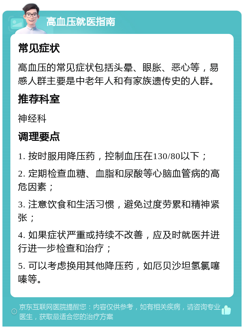 高血压就医指南 常见症状 高血压的常见症状包括头晕、眼胀、恶心等，易感人群主要是中老年人和有家族遗传史的人群。 推荐科室 神经科 调理要点 1. 按时服用降压药，控制血压在130/80以下； 2. 定期检查血糖、血脂和尿酸等心脑血管病的高危因素； 3. 注意饮食和生活习惯，避免过度劳累和精神紧张； 4. 如果症状严重或持续不改善，应及时就医并进行进一步检查和治疗； 5. 可以考虑换用其他降压药，如厄贝沙坦氢氯噻嗪等。